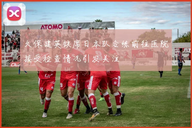 久保建英缺席日本队合练前往医院接受检查情况引发关注