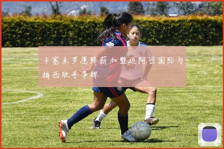 卡塞米罗愿降薪加盟迈阿密国际与梅西联手争辉