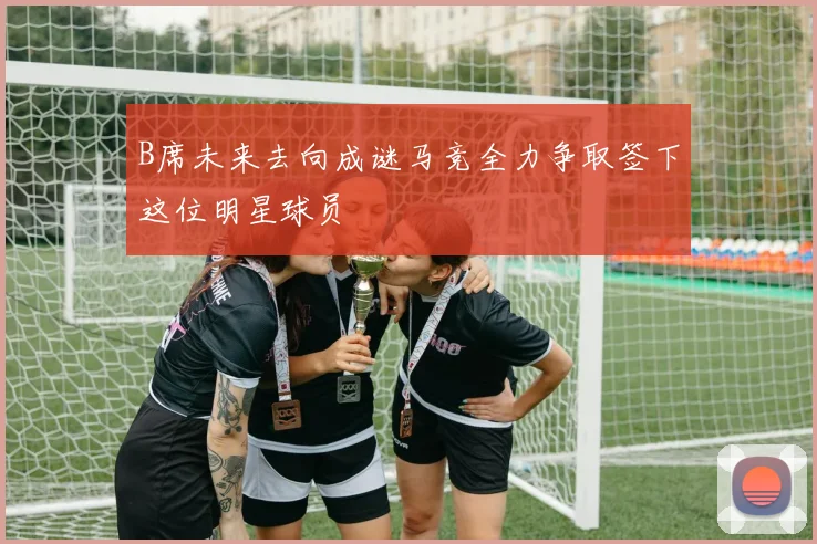 B席未来去向成谜马竞全力争取签下这位明星球员