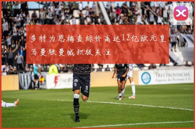 多特为恩梅查标价高达12亿欧元皇马曼联曼城积极关注
