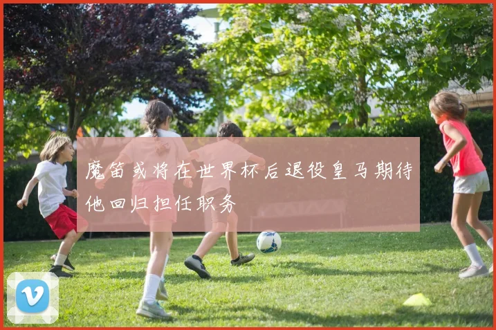 魔笛或将在世界杯后退役皇马期待他回归担任职务