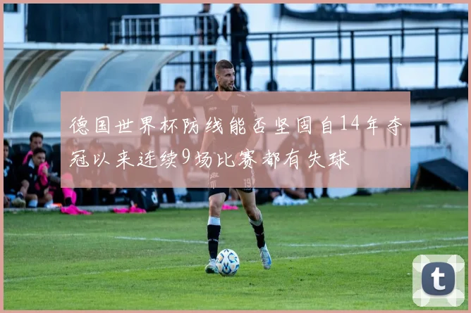德国世界杯防线能否坚固自14年夺冠以来连续9场比赛都有失球
