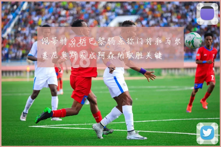 佩蒂特分析巴黎弱点称门将和马尔基尼奥斯或成阿森纳取胜关键