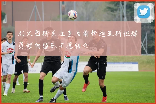 尤文图斯关注皇马前锋迪亚斯但球员倾向留队不愿转会