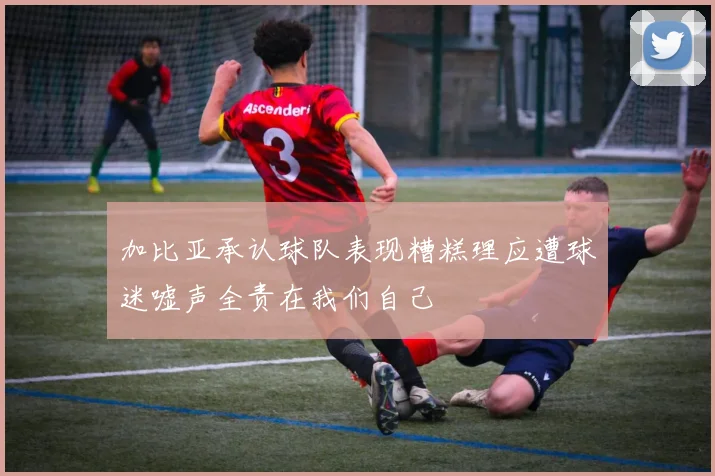 加比亚承认球队表现糟糕理应遭球迷嘘声全责在我们自己