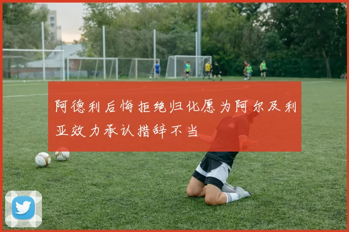 阿德利后悔拒绝归化愿为阿尔及利亚效力承认措辞不当
