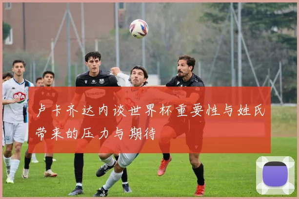卢卡齐达内谈世界杯重要性与姓氏带来的压力与期待