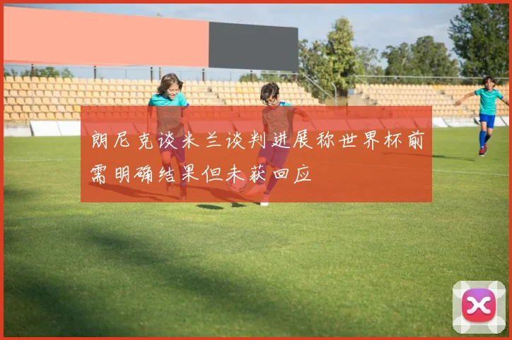 朗尼克谈米兰谈判进展称世界杯前需明确结果但未获回应
