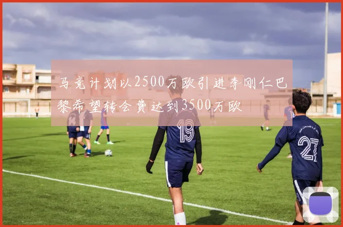 马竞计划以2500万欧引进李刚仁巴黎希望转会费达到3500万欧