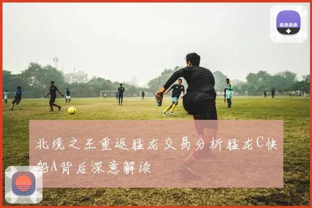 北境之王重返猛龙交易分析猛龙C快船A背后深意解读