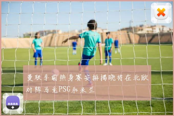 曼联季前热身赛安排揭晓将在北欧对阵马竞PSG和米兰
