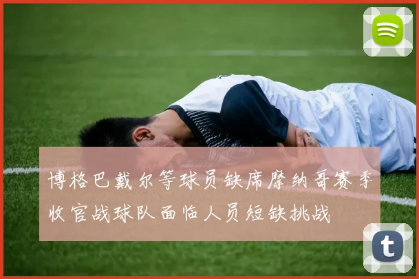 博格巴戴尔等球员缺席摩纳哥赛季收官战球队面临人员短缺挑战