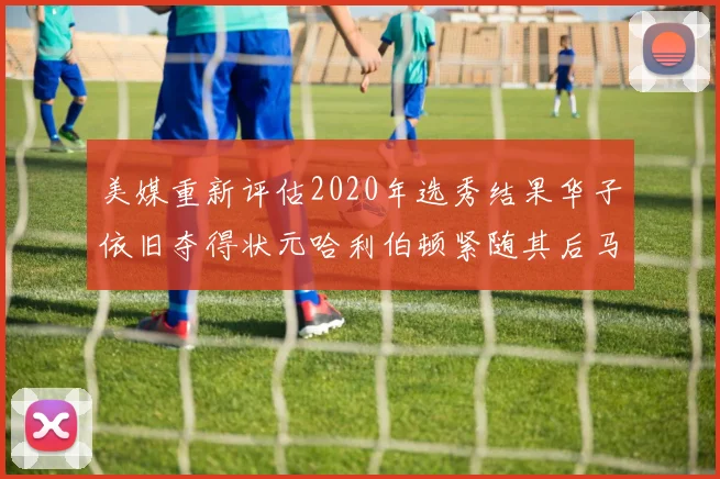 美媒重新评估2020年选秀结果华子依旧夺得状元哈利伯顿紧随其后马克西位列探花