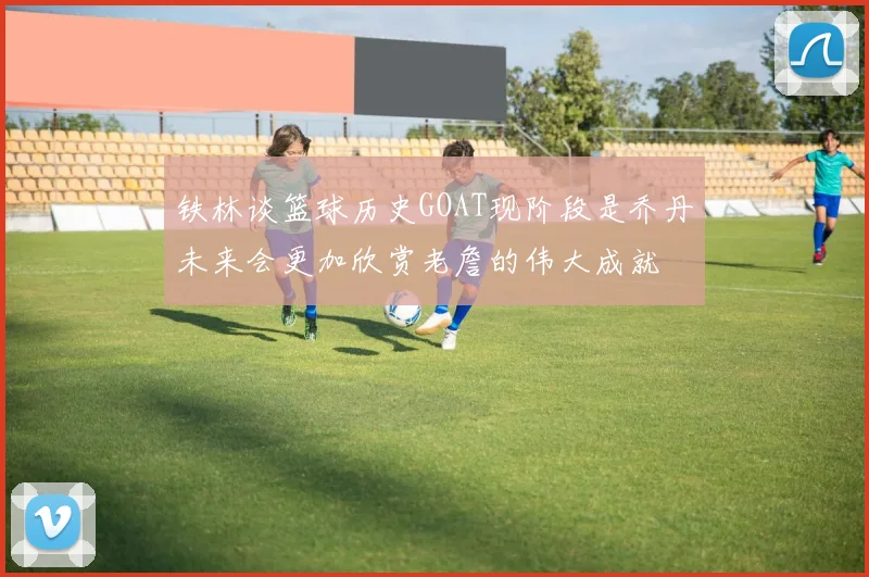 铁林谈篮球历史GOAT现阶段是乔丹未来会更加欣赏老詹的伟大成就