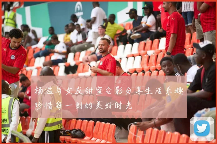 杨溢与女友甜蜜合影分享生活乐趣珍惜每一刻的美好时光
