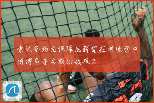 索汉签约无保障底薪需在训练营中拼搏争夺名额挑战艰巨